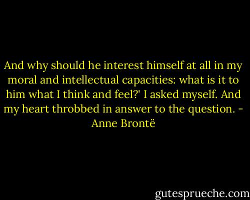 And why should he interest himself at all in my moral and intellectual capacities: what is it to him what I think and feel?' I asked myself. And my heart throbbed in answer to the question. - Anne Brontë