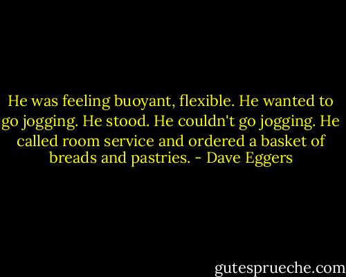 He was feeling buoyant, flexible. He wanted to go jogging. He stood. He couldn't go jogging. He called room service and ordered a basket of breads and pastries. - Dave Eggers