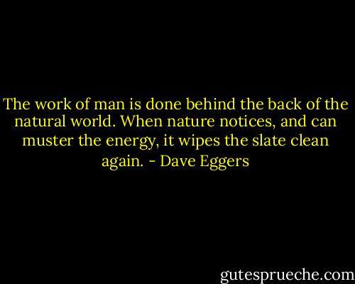 The work of man is done behind the back of the natural world. When nature notices, and can muster the energy, it wipes the slate clean again. - Dave Eggers