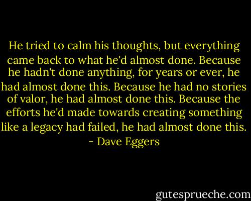 He tried to calm his thoughts, but everything came back to what he'd almost done. Because he hadn't done anything, for years or ever, he had almost done this. Because he had no stories of valor, he had almost done this. Because the efforts he'd made towards creating something like a legacy had failed, he had almost done this. - Dave Eggers