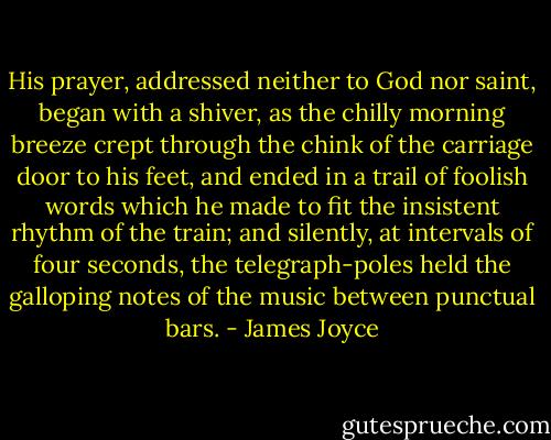 His prayer, addressed neither to God nor saint, began with a shiver, as the chilly morning breeze crept through the chink of the carriage door to his feet, and ended in a trail of foolish words which he made to fit the insistent rhythm of the train; and silently, at intervals of four seconds, the telegraph-poles held the galloping notes of the music between punctual bars. - James Joyce