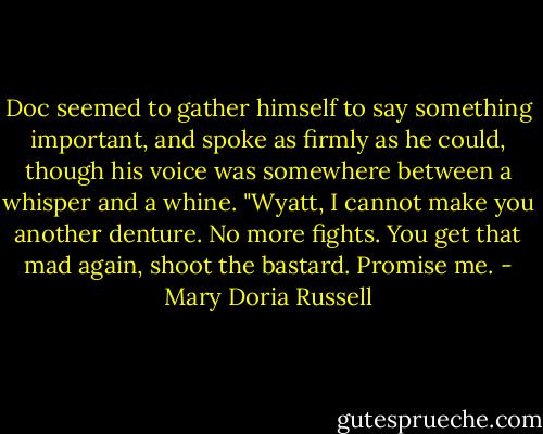 Doc seemed to gather himself to say something important, and spoke as firmly as he could, though his voice was somewhere between a whisper and a whine. "Wyatt, I cannot make you another denture. No more fights. You get that mad again, shoot the bastard. Promise me. - Mary Doria Russell