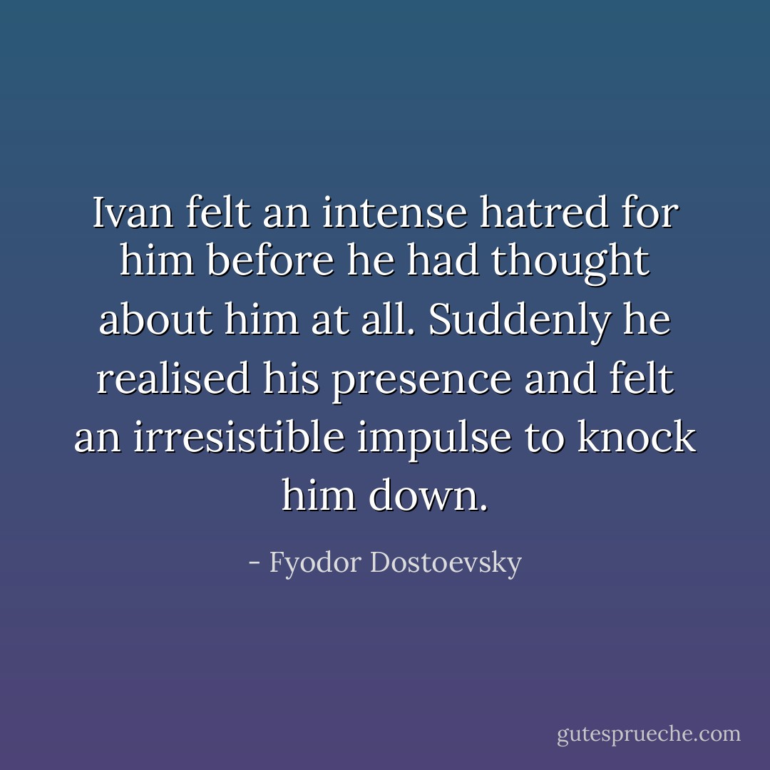 Ivan felt an intense hatred for him before he had thought about him at all. Suddenly he realised his presence and felt an irresistible impulse to knock him down. - Fyodor Dostoevsky
