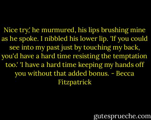 Nice try,' he murmured, his lips brushing mine as he spoke.<br />I nibbled his lower lip. 'If you could see into my past just by touching my back, you'd have a hard time resisting the temptation too.'<br />'I have a hard time keeping my hands off you without that added bonus. - Becca Fitzpatrick