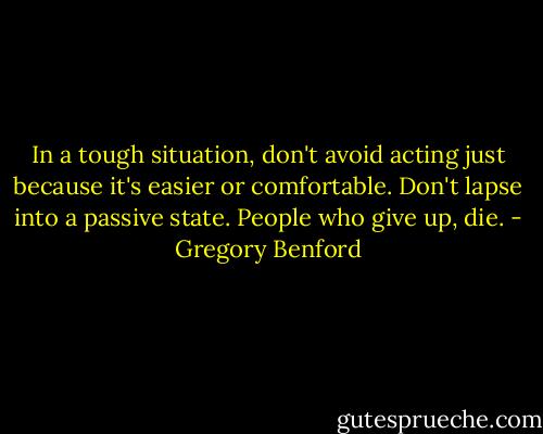 In a tough situation, don't avoid acting just because it's easier or comfortable. Don't lapse into a passive state. People who give up, die. - Gregory Benford