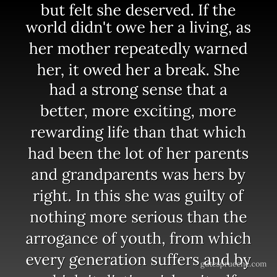 The wide world was changing, and she wanted a different place in it.<br /><br />Not just wanted, but felt she deserved. If the world didn't owe her a living, as her mother repeatedly warned her, it owed her a break. She had a strong sense that a better, more exciting, more rewarding life than that which had been the lot of her parents and grandparents was hers by right. In this she was guilty of nothing more serious than the arrogance of youth, from which every generation suffers and by which it distinguishes itself from the preceding one. - James Robertson