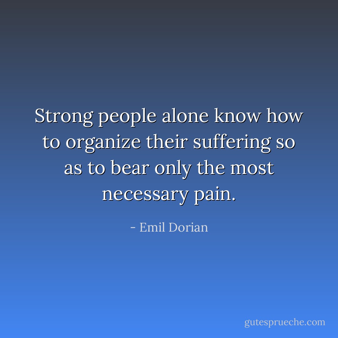 Strong people alone know how to organize their suffering so as to bear only the most necessary pain. - Emil Dorian