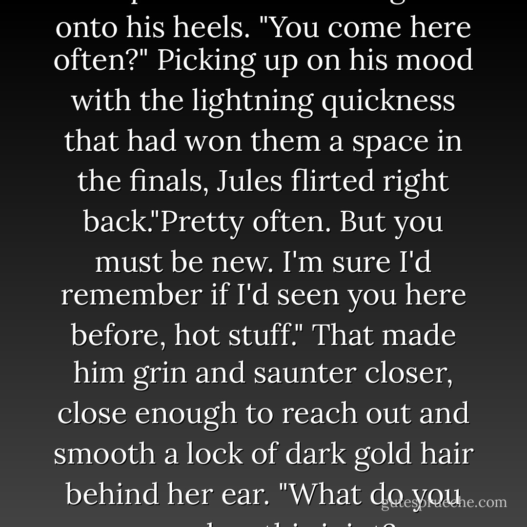 So..." he said, shoving his hands in his pockets and rocking back onto his heels. "You come here often?"<br />Picking up on his mood with the lightning quickness that had won them a space in the finals, Jules flirted right back."Pretty often. But you must be new. I'm sure I'd remember if I'd seen you here before, hot stuff."<br />That made him grin and saunter closer, close enough to reach out and smooth a lock of dark gold hair behind her ear. "What do you say we low this joint?... - Louisa Edwards