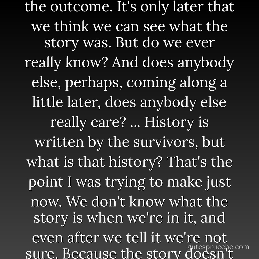 When we're <i>in</i> the story, when we're part of it, we can't know the outcome. It's only later that we think we can see what the story was. But do we ever really know? And does anybody else, perhaps, coming along a little later, does anybody else really care? ... History is written by the survivors, but what is that history? That's the point I was trying to make just now. We don't know what the story is when we're in it, and even after we tell it we're not sure. Because the story doesn't end. - James Robertson