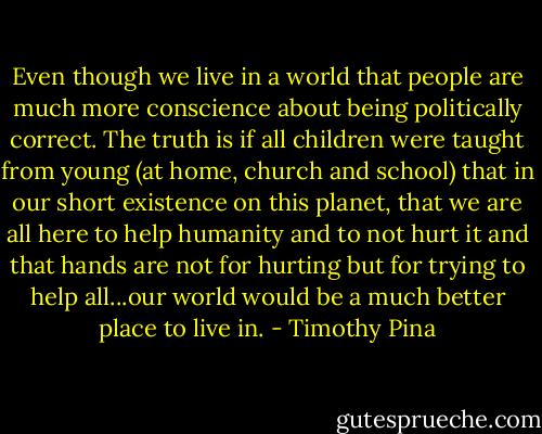 Even though we live in a world that people are much more conscience about being politically correct. The truth is if all children were taught from young (at home, church and school) that in our short existence on this planet, that we are all here to help humanity and to not hurt it and that hands are not for hurting but for trying to help all...our world would be a much better place to live in. - Timothy Pina