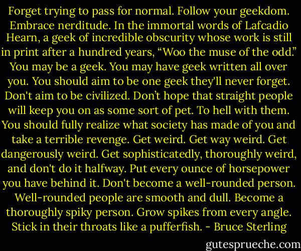 Forget trying to pass for normal. Follow your geekdom. Embrace nerditude. In the immortal words of Lafcadio Hearn, a geek of incredible obscurity whose work is still in print after a hundred years, “Woo the muse of the odd.” You may be a geek. You may have geek written all over you. You should aim to be one geek they'll never forget. Don't aim to be civilized. Don’t hope that straight people will keep you on as some sort of pet. To hell with them. You should fully realize what society has made of you and take a terrible revenge. Get weird. Get way weird. Get dangerously weird. Get sophisticatedly, thoroughly weird, and don't do it halfway. Put every ounce of horsepower you have behind it. Don't become a well-rounded person. Well-rounded people are smooth and dull. Become a thoroughly spiky person. Grow spikes from every angle. Stick in their throats like a pufferfish. - Bruce Sterling