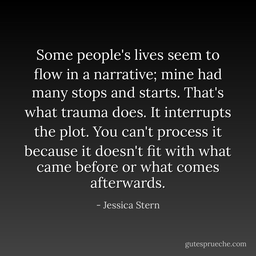 Some people's lives seem to flow in a narrative; mine had many stops and starts. That's what trauma does. It interrupts the plot. You can't process it because it doesn't fit with what came before or what comes afterwards. - Jessica Stern