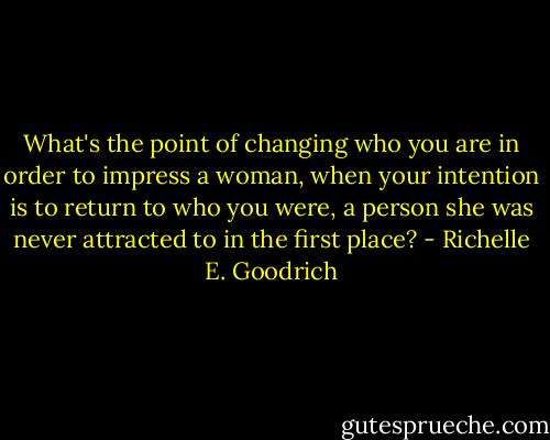 What's the point of changing who you are in order to impress a woman, when your intention is to return to who you were, a person she was never attracted to in the first place? - Richelle E. Goodrich