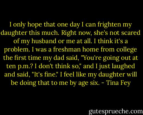 I only hope that one day I can frighten my daughter this much. Right now, she's not scared of my husband or me at all. I think it's a problem. I was a freshman home from college the first time my dad said, "You're going out at ten p.m.? I don't think so," and I just laughed and said, "It's fine." I feel like my daughter will be doing that to me by age six. - Tina Fey
