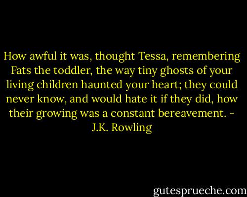 How awful it was, thought Tessa, remembering Fats the toddler, the way tiny ghosts of your living children haunted your heart; they could never know, and would hate it if they did, how their growing was a constant bereavement. - J.K. Rowling