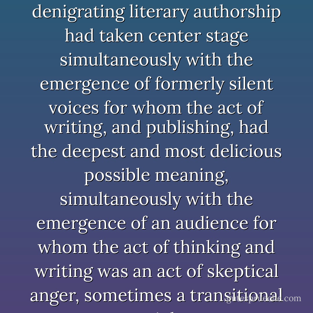 She did not think it any coincidence that ideas denigrating literary authorship had taken center stage simultaneously with the emergence of formerly silent voices for whom the act of writing, and publishing, had the deepest and most delicious possible meaning, simultaneously with the emergence of an audience for whom the act of thinking and writing was an act of skeptical anger, sometimes a transitional act to violence. - Jane Smiley