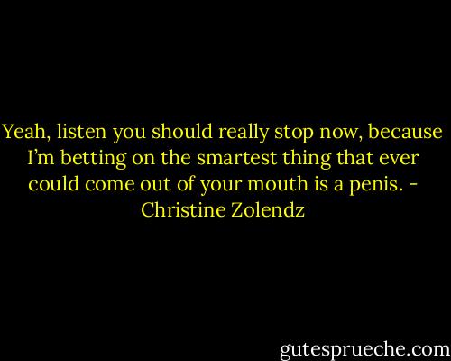 Yeah, listen you should really stop now, because I’m betting on the smartest thing that ever could come out of your mouth is a penis. - Christine Zolendz