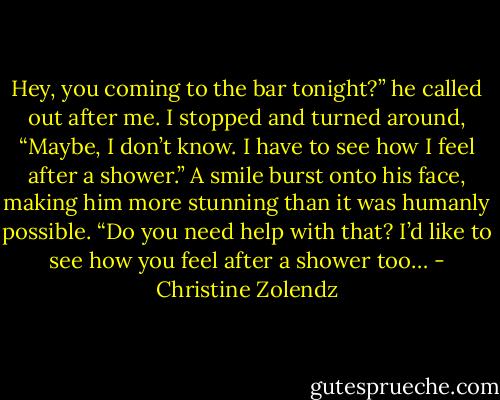 Hey, you coming to the bar tonight?” he called out after me.<br />I stopped and turned around, “Maybe, I don’t know. I have to see how I feel after a shower.”<br />A smile burst onto his face, making him more stunning than it was humanly possible. “Do you need help with that? I’d like to see how you feel after a shower too… - Christine Zolendz