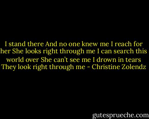 I stand there<br />And no one knew me<br />I reach for her<br />She looks right through me<br />I can search this world over<br />She can’t see me<br />I drown in tears<br />They look right through me - Christine Zolendz