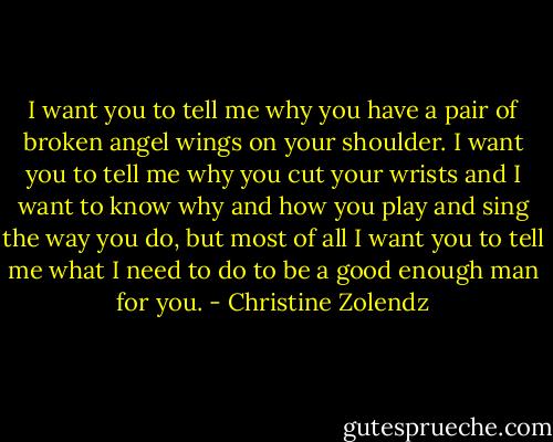 I want you to tell me why you have a pair of broken angel wings on your shoulder. I want you to tell me why you cut your wrists and I want to know why and how you play and sing the way you do, but most of all I want you to tell me what I need to do to be a good enough man for you. - Christine Zolendz