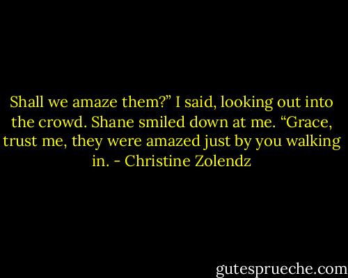 Shall we amaze them?” I said, looking out into the crowd.<br />Shane smiled down at me. “Grace, trust me, they were amazed just by you walking in. - Christine Zolendz
