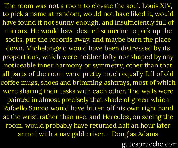The room was not a room to elevate the soul. Louis XIV, to pick a name at random, would not have liked it, would have found it not sunny enough, and insufficiently full of mirrors. He would have desired someone to pick up the socks, put the records away, and maybe burn the place down. Michelangelo would have been distressed by its proportions, which were neither lofty nor shaped by any noticeable inner harmony or symmetry, other than that all parts of the room were pretty much equally full of old coffee mugs, shoes and brimming ashtrays, most of which were sharing their tasks with each other. The walls were painted in almost precisely that shade of green which Rafaello Sanzio would have bitten off his own right hand at the wrist rather than use, and Hercules, on seeing the room, would probably have returned half an hour later armed with a navigable river. - Douglas Adams