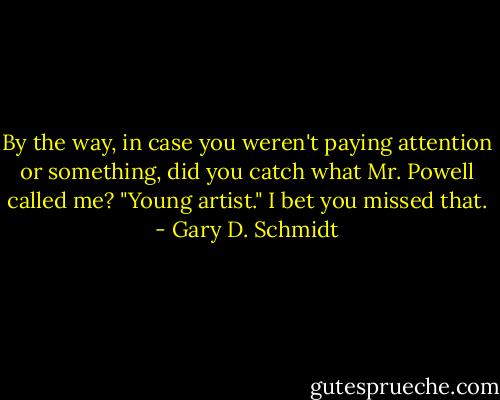By the way, in case you weren't paying attention or something, did you catch what Mr. Powell called me? "Young artist." I bet you missed that. - Gary D. Schmidt