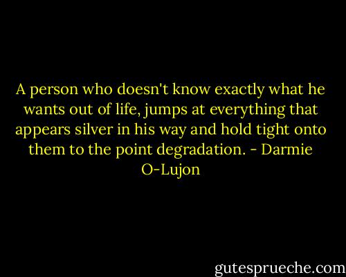 A person who doesn't know exactly what he wants out of life, jumps at everything that appears silver in his way and hold tight onto them to the point degradation. - Darmie O-Lujon