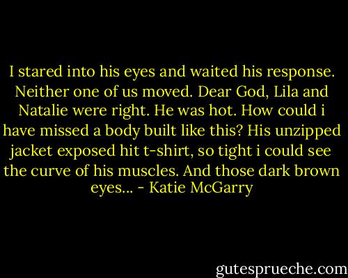 I stared into his eyes and waited his response. Neither one of us moved. Dear God, Lila and Natalie were right. He was hot. How could i have missed a body built like this? His unzipped jacket exposed hit t-shirt, so tight i could see the curve of his muscles. And those dark brown eyes... - Katie McGarry