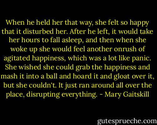 When he held her that way, she felt so happy that it disturbed her. After he left, it would take her hours to fall asleep, and then when she woke up she would feel another onrush of agitated happiness, which was a lot like panic. She wished she could grab the happiness and mash it into a ball and hoard it and gloat over it, but she couldn't. It just ran around all over the place, disrupting everything. - Mary Gaitskill