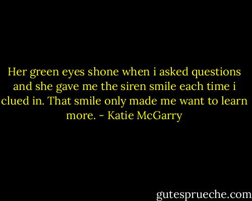 Her green eyes shone when i asked questions and she gave me the siren smile each time i clued in. That smile only made me want to learn more. - Katie McGarry