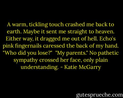 A warm, tickling touch crashed me back to earth. Maybe it sent me straight to heaven. Either way, it dragged me out of hell. Echo's pink fingernails caressed the back of my hand. "Who did you lose?"<br /> "My parents." No pathetic sympathy crossed her face, only plain understanding. - Katie McGarry