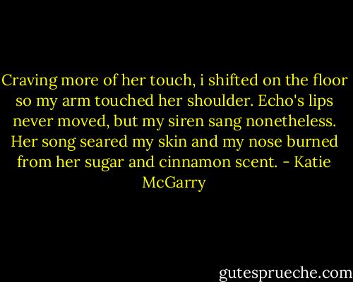 Craving more of her touch, i shifted on the floor so my arm touched her shoulder. Echo's lips never moved, but my siren sang nonetheless. Her song seared my skin and my nose burned from her sugar and cinnamon scent. - Katie McGarry