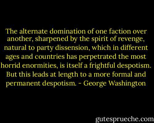 The alternate domination of one faction over another, sharpened by the spirit of revenge, natural to party dissension, which in different ages and countries has perpetrated the most horrid enormities, is itself a frightful despotism. But this leads at length to a more formal and permanent despotism. - George Washington