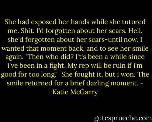 She had exposed her hands while she tutored me. Shit. I'd forgotten about her scars. Hell, she'd forgotten about her scars-until now. I wanted that moment back, and to see her smile again. "Then who did? I't's been a while since i've been in a fight. My rep will be ruin if i'm good for too long."<br /> She fought it, but i won. The smile returned for a brief dazling moment. - Katie McGarry