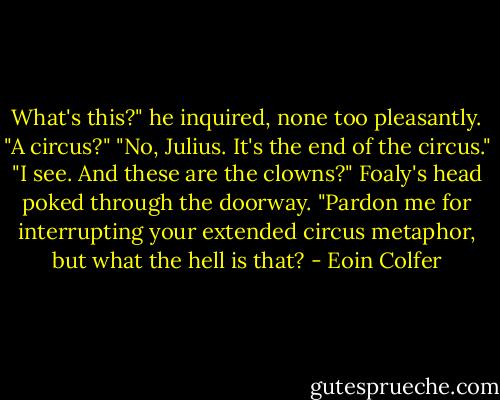 What's this?" he inquired, none too pleasantly. "A circus?"<br />"No, Julius. It's the end of the circus."<br />"I see. And these are the clowns?"<br />Foaly's head poked through the doorway.<br />"Pardon me for interrupting your extended circus metaphor, but what the hell is that? - Eoin Colfer