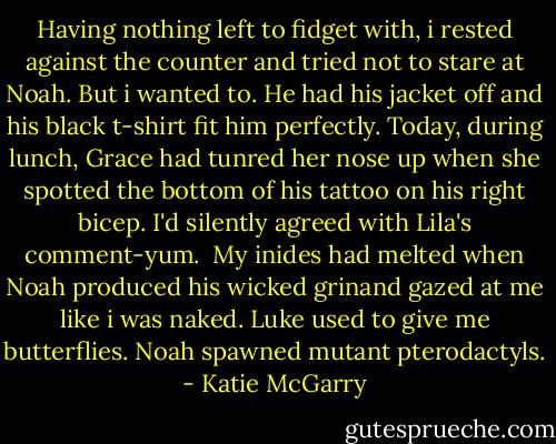 Having nothing left to fidget with, i rested against the counter and tried not to stare at Noah. But i wanted to. He had his jacket off and his black t-shirt fit him perfectly. Today, during lunch, Grace had tunred her nose up when she spotted the bottom of his tattoo on his right bicep. I'd silently agreed with Lila's comment-yum.<br /> My inides had melted when Noah produced his wicked grinand gazed at me like i was naked. Luke used to give me butterflies. Noah spawned mutant pterodactyls. - Katie McGarry