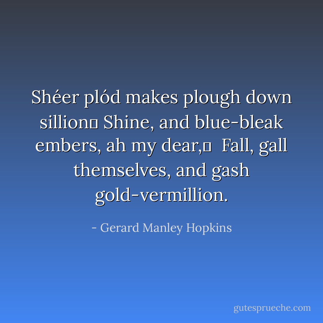 Shéer plód makes plough down sillion	<br />Shine, and blue-bleak embers, ah my dear,	<br /> Fall, gall themselves, and gash gold-vermillion. - Gerard Manley Hopkins