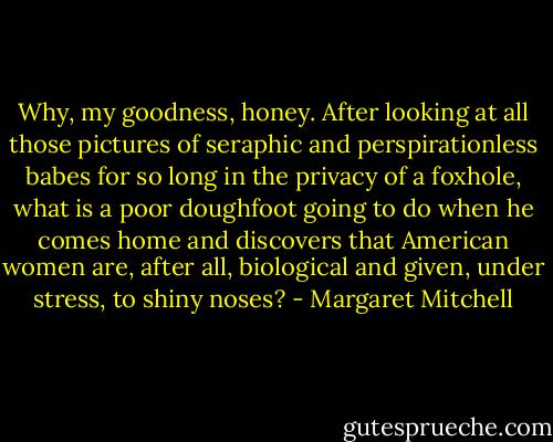 Why, my goodness, honey. After looking at all those pictures of seraphic and perspirationless babes for so long in the privacy of a foxhole, what is a poor doughfoot going to do when he comes home and discovers that American women are, after all, biological and given, under stress, to shiny noses? - Margaret Mitchell