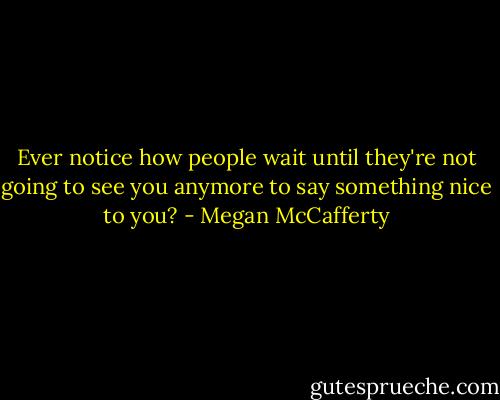 Ever notice how people wait until they're not going to see you anymore to say something nice to you? - Megan McCafferty