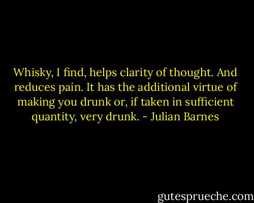 Whisky, I find, helps clarity of thought. And reduces pain. It has the additional virtue of making you drunk or, if taken in sufficient quantity, very drunk. - Julian Barnes