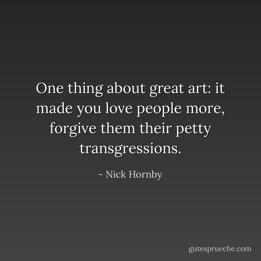 One thing about great art: it made you love people more, forgive them their petty transgressions. - Nick Hornby