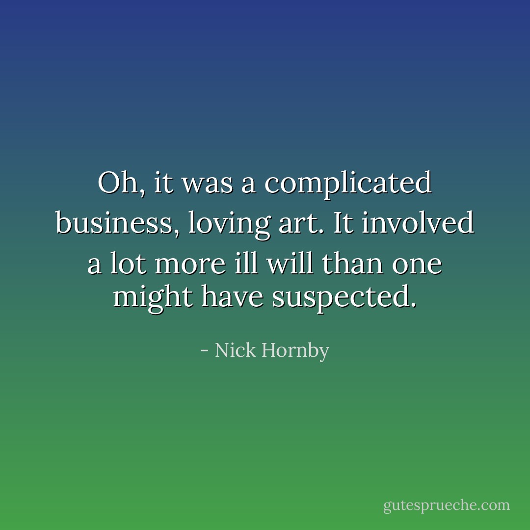 Oh, it was a complicated business, loving art. It involved a lot more ill will than one might have suspected. - Nick Hornby