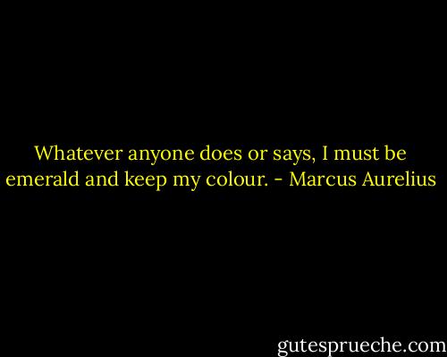 Whatever anyone does or says, I must be emerald and keep my colour. - Marcus Aurelius