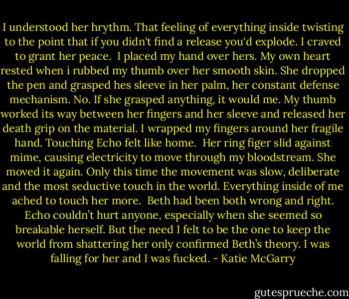 I understood her hrythm. That feeling of everything inside twisting to the point that if you didn't find a release you'd explode. I craved to grant her peace.<br /> I placed my hand over hers. My own heart rested when i rubbed my thumb over her smooth skin. She dropped the pen and grasped hes sleeve in her palm, her constant defense mechanism. No. If she grasped anything, it would me. My thumb worked its way between her fingers and her sleeve and released her death grip on the material. I wrapped my fingers around her fragile hand. Touching Echo felt like home.<br /> Her ring figer slid against mime, causing electricity to move through my bloodstream. She moved it again. Only this time the movement was slow, deliberate and the most seductive touch in the world. Everything inside of me ached to touch her more.<br /> Beth had been both wrong and right. Echo couldn’t hurt anyone, especially when she seemed so breakable herself. But the need I felt to be the one to keep the world from shattering her only confirmed Beth’s theory. I was falling for her and I was fucked. - Katie McGarry