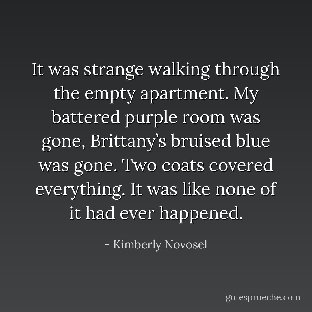 It was strange walking through the empty apartment. My battered purple room was gone, Brittany’s bruised blue was gone. Two coats covered everything. It was like none of it had ever happened. - Kimberly Novosel