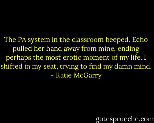The PA system in the classroom beeped. Echo pulled her hand away from mine, ending perhaps the most erotic moment of my life. I shifted in my seat, trying to find my damn mind. - Katie McGarry