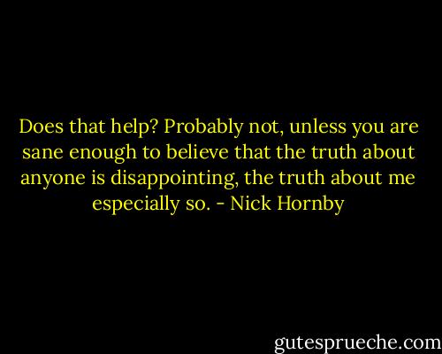 Does that help? Probably not, unless you are sane enough to believe that the truth about anyone is disappointing, the truth about me especially so. - Nick Hornby