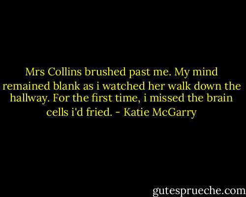 Mrs Collins brushed past me. My mind remained blank as i watched her walk down the hallway. For the first time, i missed the brain cells i'd fried. - Katie McGarry