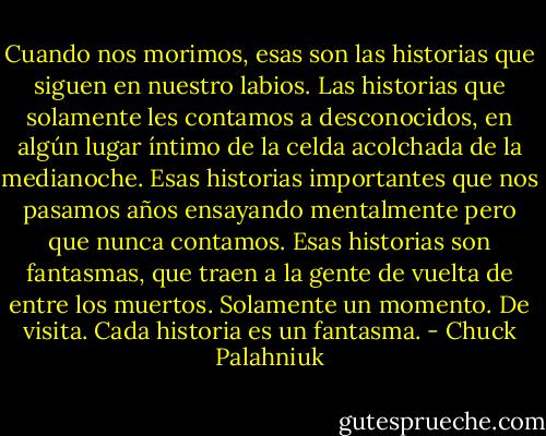 Cuando nos morimos, esas son las historias que siguen en nuestro labios. Las historias que solamente les contamos a desconocidos, en algún lugar íntimo de la celda acolchada de la medianoche. Esas historias importantes que nos pasamos años ensayando mentalmente pero que nunca contamos. Esas historias son fantasmas, que traen a la gente de vuelta de entre los muertos. Solamente un momento. De visita. Cada historia es un fantasma. - Chuck Palahniuk